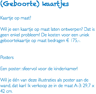 (Geboorte) kaartjes Kaartje op maat? Wil je een kaartje op maat laten ontwerpen? Dat is geen enkel probleem! De kosten voor een uniek geboortekaartje op maat bedragen € 175,-. Posters Een poster: sfeervol voor de kinderkamer! Wil je één van deze illustraties als poster aan de wand, dat kan! Ik verkoop ze in de maat A-3: 29,7 x 42 cm.