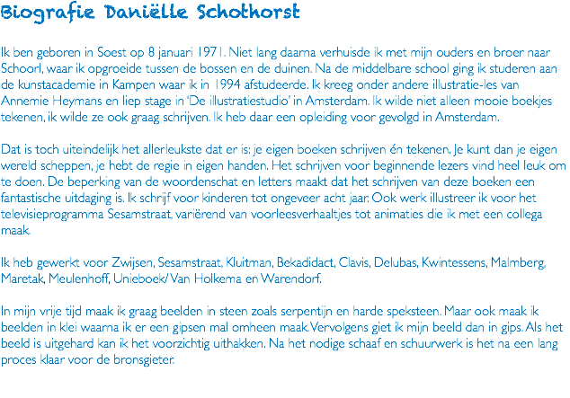 Biografie Daniëlle Schothorst Ik ben geboren in Soest op 8 januari 1971. Niet lang daarna verhuisde ik met mijn ouders en broer naar Schoorl, waar ik opgroeide tussen de bossen en de duinen. Na de middelbare school ging ik studeren aan de kunstacademie in Kampen waar ik in 1994 afstudeerde. Ik kreeg onder andere illustratie-les van Annemie Heymans en liep stage in ‘De illustratiestudio’ in Amsterdam. Ik wilde niet alleen mooie boekjes tekenen, ik wilde ze ook graag schrijven. Ik heb daar een opleiding voor gevolgd in Amsterdam. Dat is toch uiteindelijk het allerleukste dat er is: je eigen boeken schrijven én tekenen. Je kunt dan je eigen wereld scheppen, je hebt de regie in eigen handen. Het schrijven voor beginnende lezers vind heel leuk om te doen. De beperking van de woordenschat en letters maakt dat het schrijven van deze boeken een fantastische uitdaging is. Ik schrijf voor kinderen tot ongeveer acht jaar. Ook werk illustreer ik voor het televisieprogramma Sesamstraat, variërend van voorleesverhaaltjes tot animaties die ik met een collega maak. Ik heb gewerkt voor Zwijsen, Sesamstraat, Kluitman, Bekadidact, Clavis, Delubas, Kwintessens, Malmberg, Maretak, Meulenhoff, Unieboek/ Van Holkema en Warendorf. In mijn vrije tijd maak ik graag beelden in steen zoals serpentijn en harde speksteen. Maar ook maak ik beelden in klei waarna ik er een gipsen mal omheen maak. Vervolgens giet ik mijn beeld dan in gips. Als het beeld is uitgehard kan ik het voorzichtig uithakken. Na het nodige schaaf en schuurwerk is het na een lang proces klaar voor de bronsgieter. 