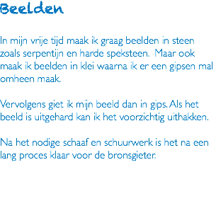 Beelden In mijn vrije tijd maak ik graag beelden in steen zoals serpentijn en harde speksteen. Maar ook maak ik beelden in klei waarna ik er een gipsen mal omheen maak. Vervolgens giet ik mijn beeld dan in gips. Als het beeld is uitgehard kan ik het voorzichtig uithakken. Na het nodige schaaf en schuurwerk is het na een lang proces klaar voor de bronsgieter. 