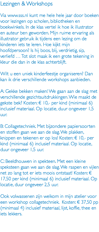 Lezingen & Workshops Via www.sss.nl kunt me hele hele jaar door boeken voor lezingen op scholen, bibliotheken en boekwinkels. In de klas vertel ik hoe ik illustrator en auteur ben geworden. Mijn ruime ervaring als illustrator gebruik ik tijdens een lezing om de kinderen iets te leren. Hoe kijkt mijn hoofdpersoon? Is hij boos, blij, verdrietig, sip, verliefd … Tot slot maak ik een grote tekening in kleur die dan in de klas achterblijft. Wilt u een uniek kinderfeestje organiseren? Dan kan ik drie verschillende workshops aanbieden. A: Gekke bekken maken! We gaan aan de slag met verschillende gezichtsuitdrukkingen. Wie maakt de gekste bek? Kosten: € 10,- per kind (minimaal 6) inclusief materiaal. Op locatie, duur ongeveer 1,5 uur. B: Collagetechniek. Met bijzondere papiersoorten en stoffen gaan we aan de slag. We plakken, knippen en tekenen er op los! Kosten: € 10,- per kind (minimaal 6) inclusief materiaal. Op locatie, duur ongeveer 1,5 uur. C: Beeldhouwen in spekteen. Met een kleine speksteen gaan we aan de slag. We raspen en vijlen net zo lang tot er iets moois ontstaat! Kosten: € 17,50 per kind (minimaal 6) inclusief materiaal. Op locatie, duur ongeveer 2,5 uur. Ook volwassenen zijn welkom in mijn atelier voor een workshop collagetechniek. Kosten: € 37,50 pp (minimaal 4) inclusief materiaal, lijst, koffie, thee en iets lekkers. 