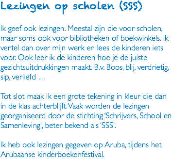 Lezingen op scholen (SSS) Ik geef ook lezingen. Meestal zijn die voor scholen, maar soms ook voor bibliotheken of boekwinkels. Ik vertel dan over mijn werk en lees de kinderen iets voor. Ook leer ik de kinderen hoe je de juiste gezichtsuitdrukkingen maakt. B.v. Boos, blij, verdrietig, sip, verliefd … Tot slot maak ik een grote tekening in kleur die dan in de klas achterblijft. Vaak worden de lezingen georganiseerd door de stichting ‘Schrijvers, School en Samenleving’, beter bekend als ‘SSS’. Ik heb ook lezingen gegeven op Aruba, tijdens het Arubaanse kinderboekenfestival.