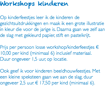 Workshops kinderen Op kinderfeestjes leer ik de kinderen de gezichtsuitdrukkingen en maak ik een grote illustratie in kleur die voor de jarige is. Daarna gaan we zelf aan de slag met gekleurd papier, stift en pastelkrijt. Prijs per persoon losse workshop/kinderfeestjes € 10,00 per kind (minimaal 6) inclusief materiaal. Duur ongeveer 1,5 uur, op locatie. Ook geef ik voor kinderen beeldhouwfeestjes. Met een kleine speksteen gaan we aan de slag, duur ongeveer 2,5 uur. € 17,50 per kind (minimaal 6). 