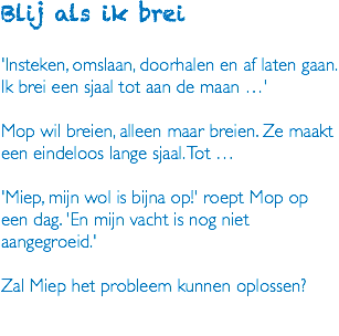 Blij als ik brei 'Insteken, omslaan, doorhalen en af laten gaan. Ik brei een sjaal tot aan de maan …' Mop wil breien, alleen maar breien. Ze maakt een eindeloos lange sjaal. Tot … 'Miep, mijn wol is bijna op!' roept Mop op een dag. 'En mijn vacht is nog niet aangegroeid.' Zal Miep het probleem kunnen oplossen? 