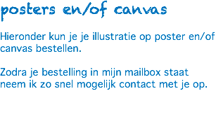 posters en/of canvas Hieronder kun je je illustratie op poster en/of canvas bestellen. Zodra je bestelling in mijn mailbox staat neem ik zo snel mogelijk contact met je op. 