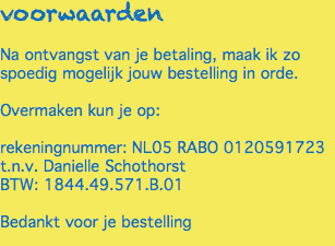 voorwaarden Na ontvangst van je betaling, maak ik zo spoedig mogelijk jouw bestelling in orde. Overmaken kun je op: rekeningnummer: NL05 RABO 0120591723 t.n.v. Danielle Schothorst BTW: 1844.49.571.B.01 Bedankt voor je bestelling 