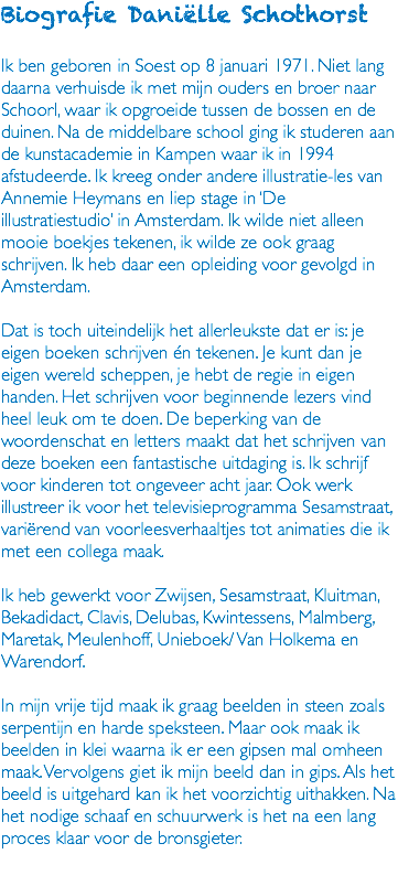 Biografie Daniëlle Schothorst Ik ben geboren in Soest op 8 januari 1971. Niet lang daarna verhuisde ik met mijn ouders en broer naar Schoorl, waar ik opgroeide tussen de bossen en de duinen. Na de middelbare school ging ik studeren aan de kunstacademie in Kampen waar ik in 1994 afstudeerde. Ik kreeg onder andere illustratie-les van Annemie Heymans en liep stage in ‘De illustratiestudio’ in Amsterdam. Ik wilde niet alleen mooie boekjes tekenen, ik wilde ze ook graag schrijven. Ik heb daar een opleiding voor gevolgd in Amsterdam. Dat is toch uiteindelijk het allerleukste dat er is: je eigen boeken schrijven én tekenen. Je kunt dan je eigen wereld scheppen, je hebt de regie in eigen handen. Het schrijven voor beginnende lezers vind heel leuk om te doen. De beperking van de woordenschat en letters maakt dat het schrijven van deze boeken een fantastische uitdaging is. Ik schrijf voor kinderen tot ongeveer acht jaar. Ook werk illustreer ik voor het televisieprogramma Sesamstraat, variërend van voorleesverhaaltjes tot animaties die ik met een collega maak. Ik heb gewerkt voor Zwijsen, Sesamstraat, Kluitman, Bekadidact, Clavis, Delubas, Kwintessens, Malmberg, Maretak, Meulenhoff, Unieboek/ Van Holkema en Warendorf. In mijn vrije tijd maak ik graag beelden in steen zoals serpentijn en harde speksteen. Maar ook maak ik beelden in klei waarna ik er een gipsen mal omheen maak. Vervolgens giet ik mijn beeld dan in gips. Als het beeld is uitgehard kan ik het voorzichtig uithakken. Na het nodige schaaf en schuurwerk is het na een lang proces klaar voor de bronsgieter. 