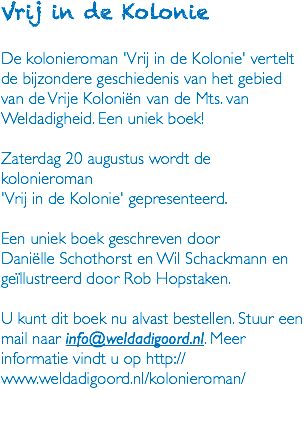 Vrij in de Kolonie De kolonieroman 'Vrij in de Kolonie' vertelt de bijzondere geschiedenis van het gebied van de Vrije Koloniën van de Mts. van Weldadigheid. Een uniek boek! Zaterdag 20 augustus wordt de kolonieroman 'Vrij in de Kolonie' gepresenteerd. Een uniek boek geschreven door Daniëlle Schothorst en Wil Schackmann en geïllustreerd door Rob Hopstaken. U kunt dit boek nu alvast bestellen. Stuur een mail naar info@weldadigoord.nl. Meer informatie vindt u op http://www.weldadigoord.nl/kolonieroman/ 