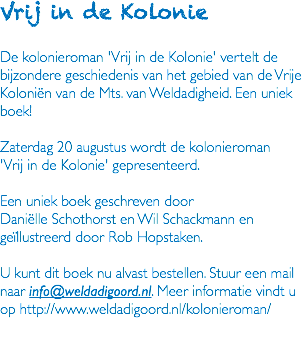 Vrij in de Kolonie De kolonieroman 'Vrij in de Kolonie' vertelt de bijzondere geschiedenis van het gebied van de Vrije Koloniën van de Mts. van Weldadigheid. Een uniek boek! Zaterdag 20 augustus wordt de kolonieroman 'Vrij in de Kolonie' gepresenteerd. Een uniek boek geschreven door Daniëlle Schothorst en Wil Schackmann en geïllustreerd door Rob Hopstaken. U kunt dit boek nu alvast bestellen. Stuur een mail naar info@weldadigoord.nl. Meer informatie vindt u op http://www.weldadigoord.nl/kolonieroman/ 