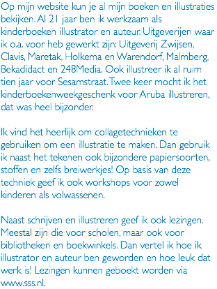 Op mijn website kun je al mijn boeken en illustraties bekijken. Al 21 jaar ben ik werkzaam als kinderboeken illustrator en auteur. Uitgeverijen waar ik o.a. voor heb gewerkt zijn: Uitgeverij Zwijsen, Clavis, Maretak, Holkema en Warendorf, Malmberg, Bekadidact en 248Media. Ook illustreer ik al ruim tien jaar voor Sesamstraat. Twee keer mocht ik het kinderboekenweekgeschenk voor Aruba illustreren, dat was heel bijzonder. Ik vind het heerlijk om collagetechnieken te gebruiken om een illustratie te maken. Dan gebruik ik naast het tekenen ook bijzondere papiersoorten, stoffen en zelfs breiwerkjes! Op basis van deze techniek geef ik ook workshops voor zowel kinderen als volwassenen. Naast schrijven en illustreren geef ik ook lezingen. Meestal zijn die voor scholen, maar ook voor bibliotheken en boekwinkels. Dan vertel ik hoe ik illustrator en auteur ben geworden en hoe leuk dat werk is! Lezingen kunnen geboekt worden via www.sss.nl.