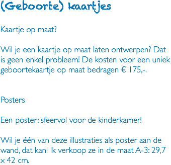 (Geboorte) kaartjes Kaartje op maat? Wil je een kaartje op maat laten ontwerpen? Dat is geen enkel probleem! De kosten voor een uniek geboortekaartje op maat bedragen € 175,-. Posters Een poster: sfeervol voor de kinderkamer! Wil je één van deze illustraties als poster aan de wand, dat kan! Ik verkoop ze in de maat A-3: 29,7 x 42 cm.